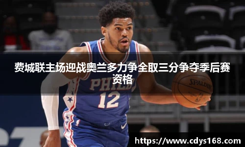 费城联主场迎战奥兰多力争全取三分争夺季后赛资格