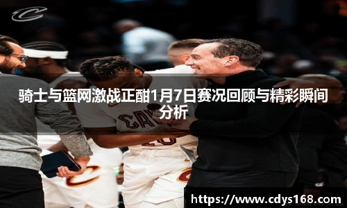 骑士与篮网激战正酣1月7日赛况回顾与精彩瞬间分析